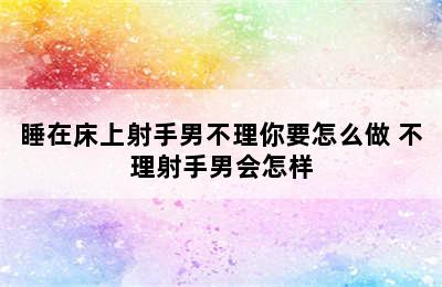 睡在床上射手男不理你要怎么做 不理射手男会怎样